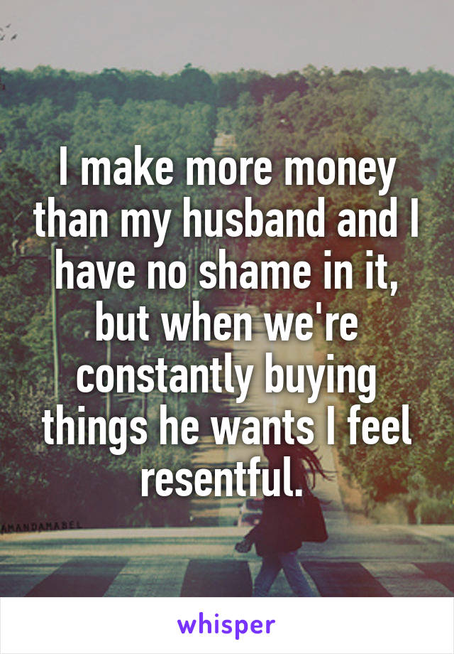 I make more money than my husband and I have no shame in it, but when we're constantly buying things he wants I feel resentful. 