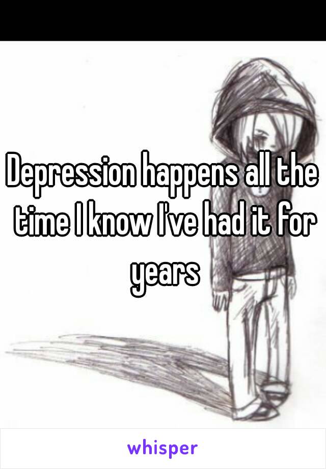 Depression happens all the time I know I've had it for years