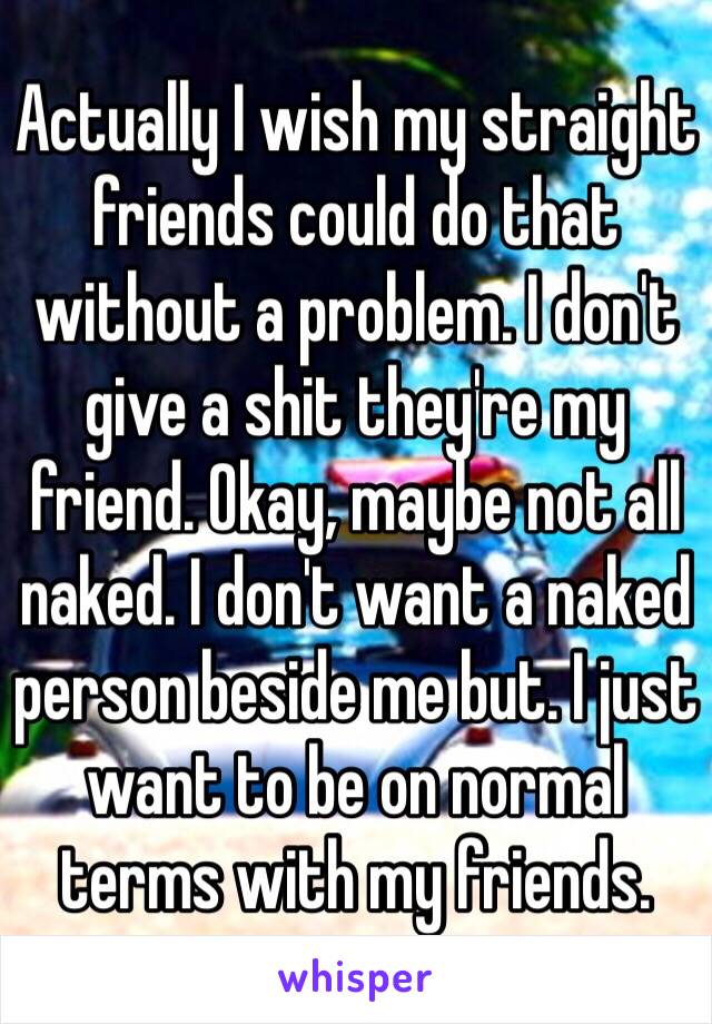 Actually I wish my straight friends could do that without a problem. I don't give a shit they're my friend. Okay, maybe not all naked. I don't want a naked person beside me but. I just want to be on normal terms with my friends.