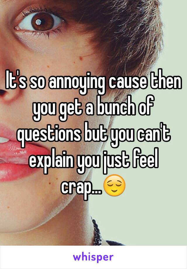 It's so annoying cause then you get a bunch of questions but you can't explain you just feel crap...😌