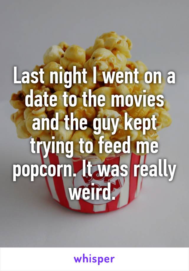 Last night I went on a date to the movies and the guy kept trying to feed me popcorn. It was really weird. 