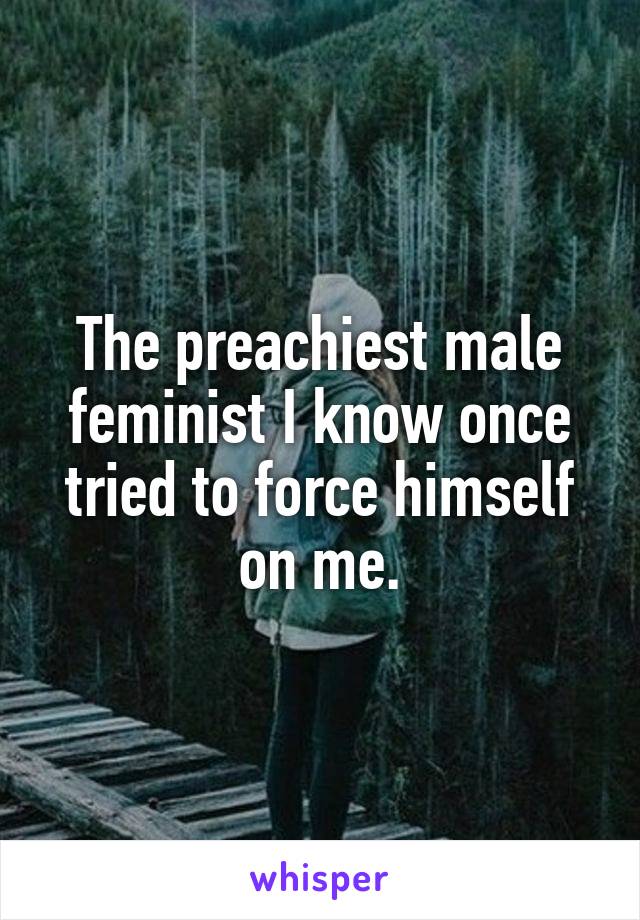 The preachiest male feminist I know once tried to force himself on me.