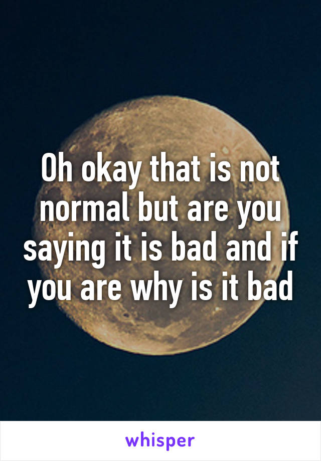 Oh okay that is not normal but are you saying it is bad and if you are why is it bad