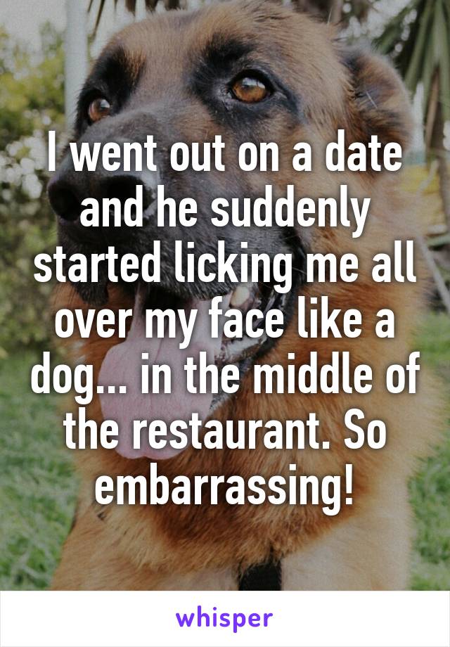 I went out on a date and he suddenly started licking me all over my face like a dog... in the middle of the restaurant. So embarrassing!