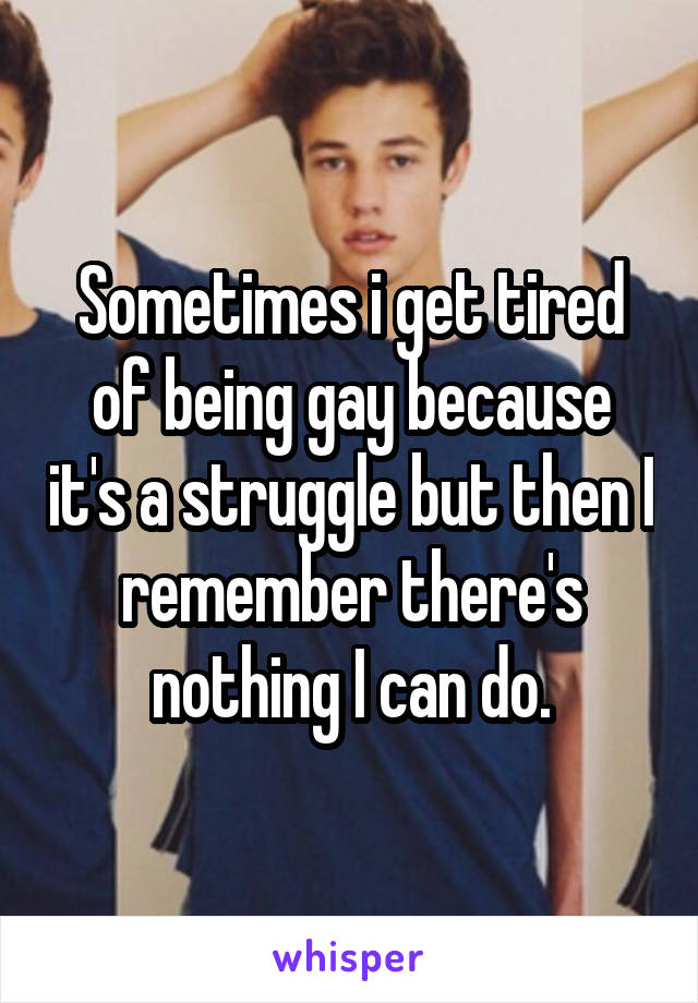 Sometimes i get tired of being gay because it's a struggle but then I remember there's nothing I can do.