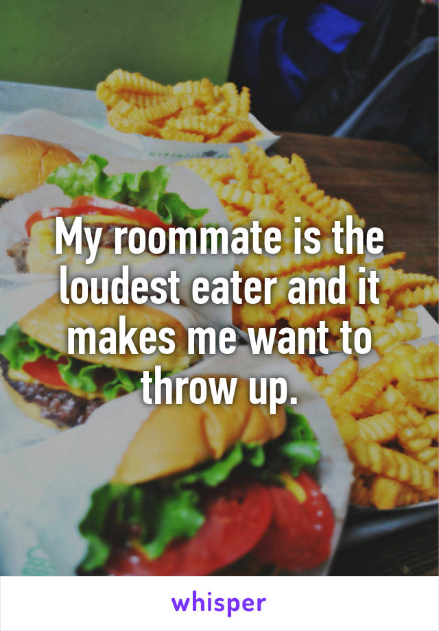 My roommate is the loudest eater and it makes me want to throw up.