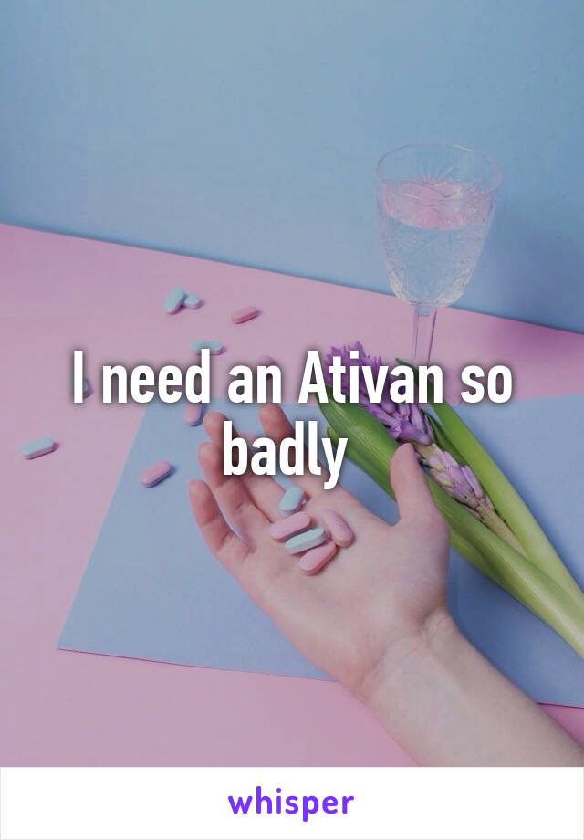 I need an Ativan so badly 