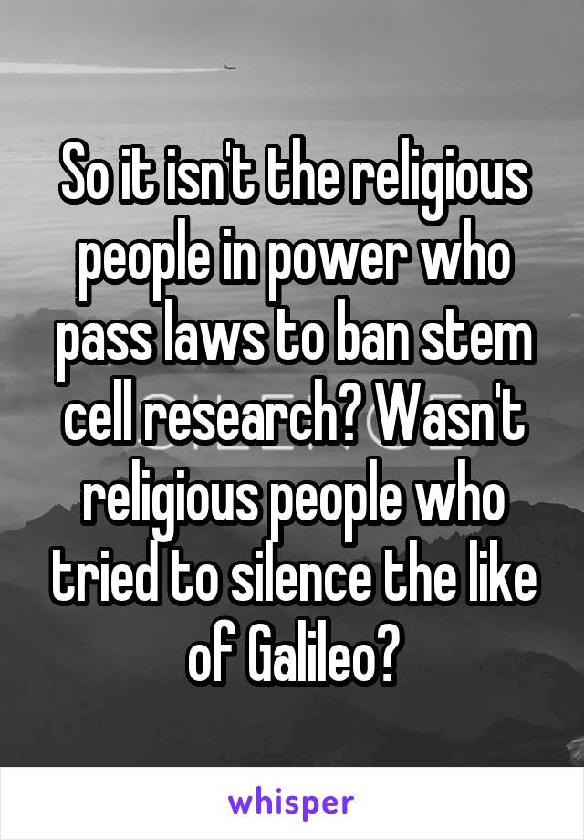 So it isn't the religious people in power who pass laws to ban stem cell research? Wasn't religious people who tried to silence the like of Galileo?