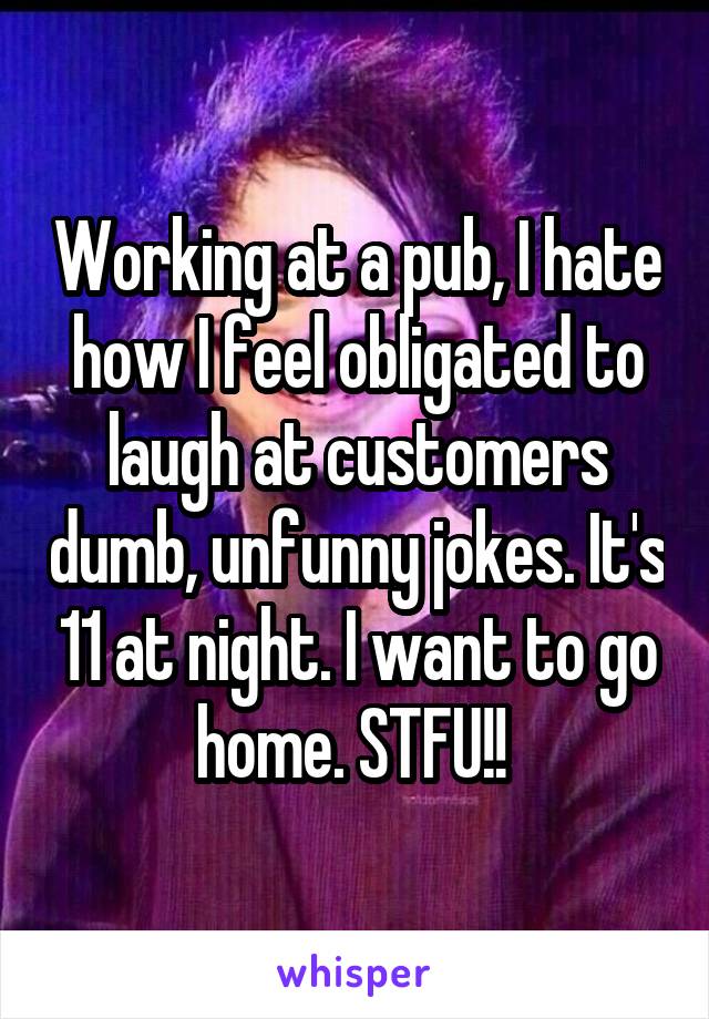 Working at a pub, I hate how I feel obligated to laugh at customers dumb, unfunny jokes. It's 11 at night. I want to go home. STFU!! 