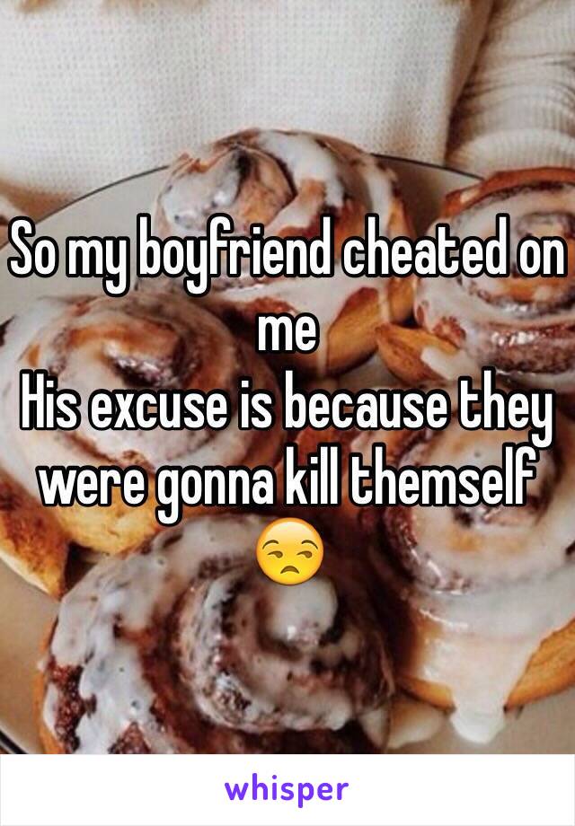 So my boyfriend cheated on me 
His excuse is because they were gonna kill themself 😒