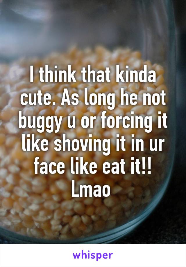 I think that kinda cute. As long he not buggy u or forcing it like shoving it in ur face like eat it!! Lmao 