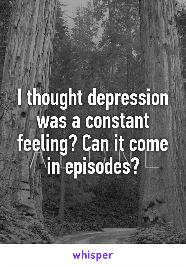I thought depression was a constant feeling? Can it come in episodes?