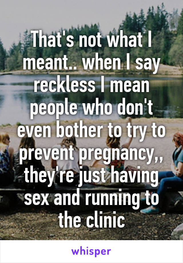 That's not what I meant.. when I say reckless I mean people who don't even bother to try to prevent pregnancy,, they're just having sex and running to the clinic