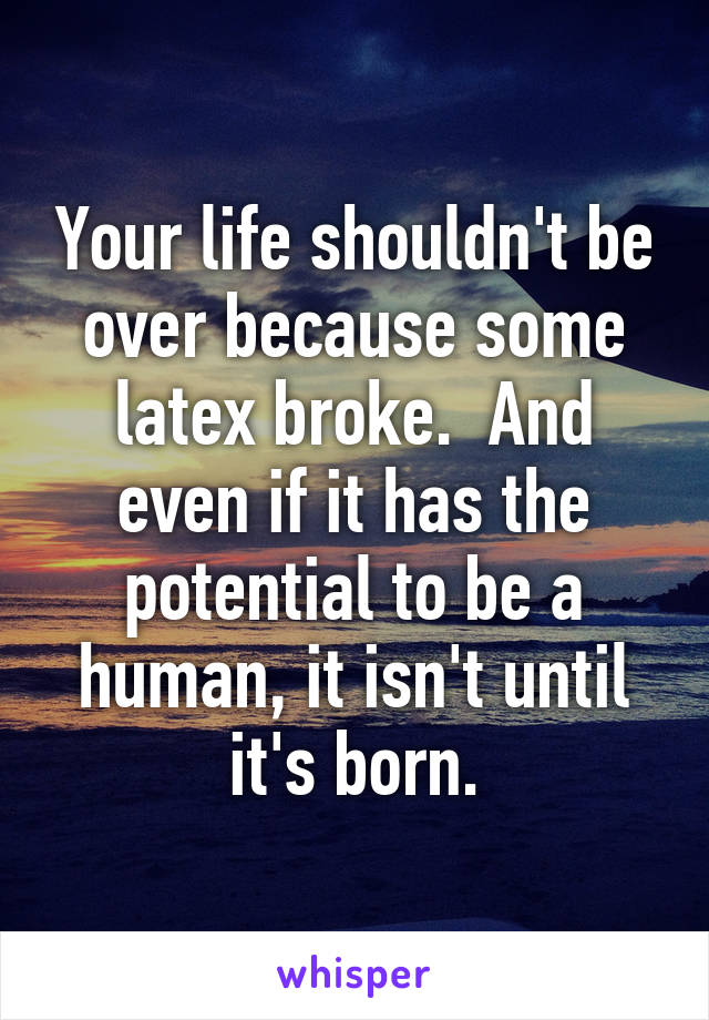 Your life shouldn't be over because some latex broke.  And even if it has the potential to be a human, it isn't until it's born.