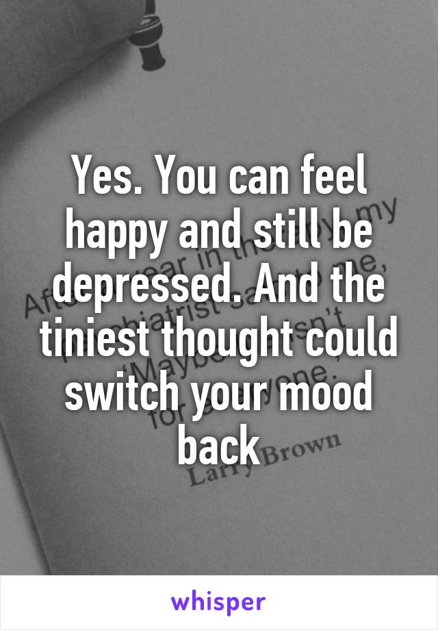 Yes. You can feel happy and still be depressed. And the tiniest thought could switch your mood back