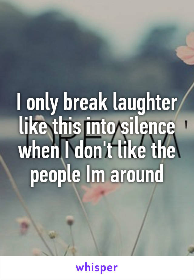 I only break laughter like this into silence when I don't like the people Im around