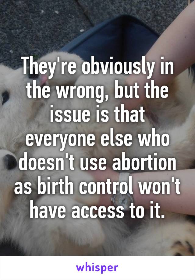 They're obviously in the wrong, but the issue is that everyone else who doesn't use abortion as birth control won't have access to it.