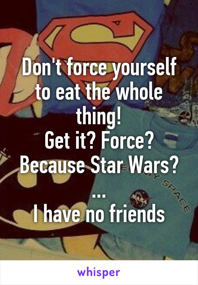 Don't force yourself to eat the whole thing!
Get it? Force? Because Star Wars?
...
I have no friends