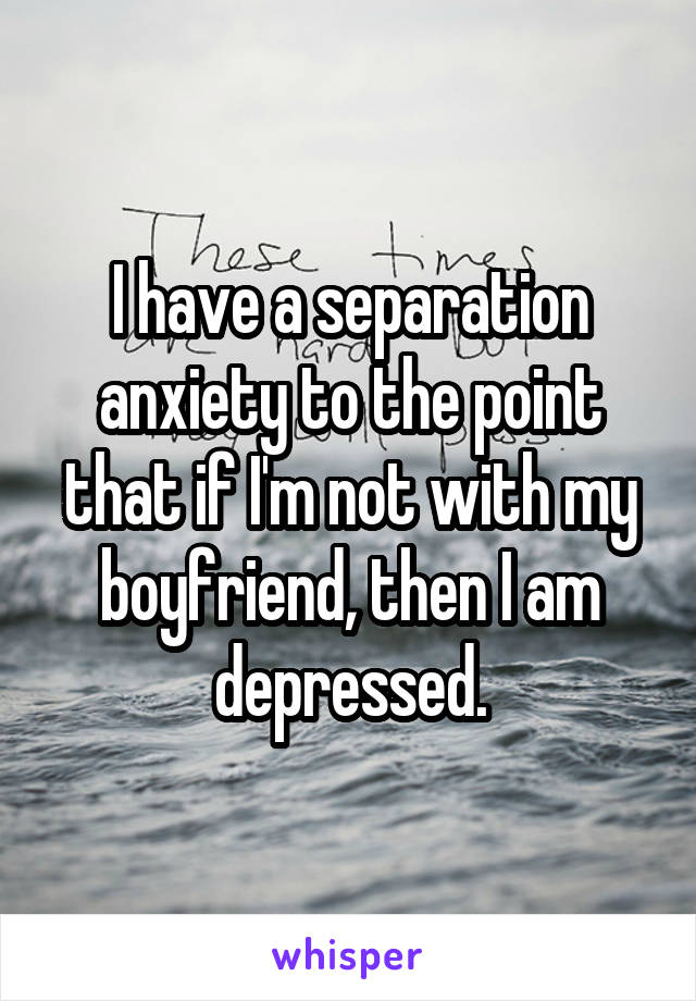 I have a separation anxiety to the point that if I'm not with my boyfriend, then I am depressed.