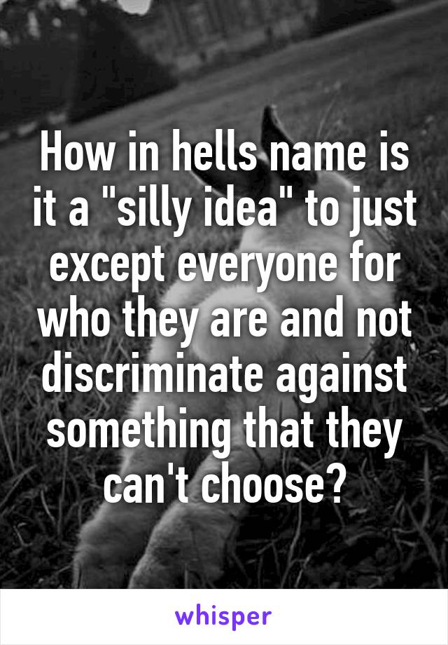 How in hells name is it a "silly idea" to just except everyone for who they are and not discriminate against something that they can't choose?