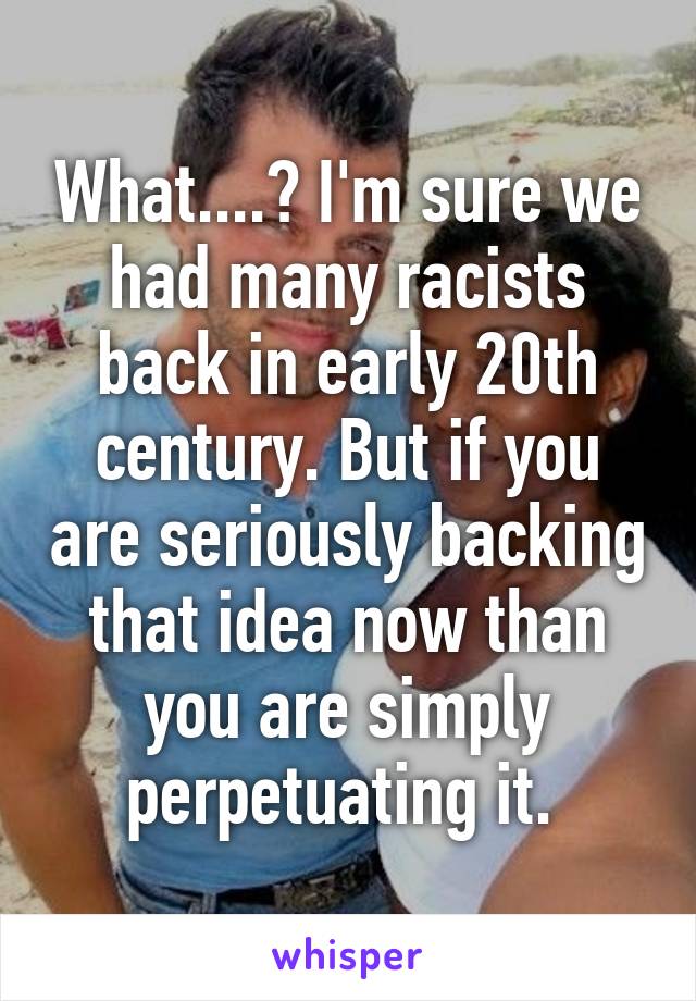 What....? I'm sure we had many racists back in early 20th century. But if you are seriously backing that idea now than you are simply perpetuating it. 