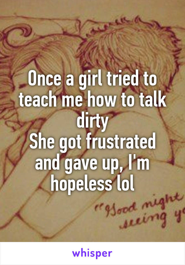 Once a girl tried to teach me how to talk dirty
She got frustrated and gave up, I'm hopeless lol