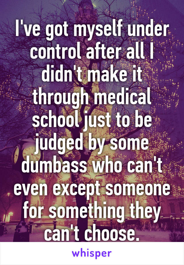 I've got myself under control after all I didn't make it through medical school just to be judged by some dumbass who can't even except someone for something they can't choose.