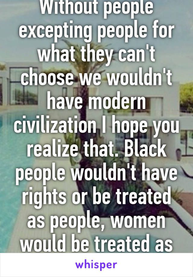 Without people excepting people for what they can't choose we wouldn't have modern civilization I hope you realize that. Black people wouldn't have rights or be treated as people, women would be treated as objects, ect.