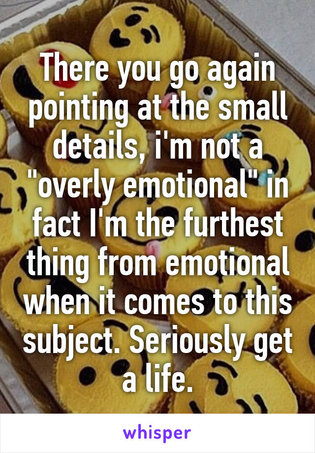 There you go again pointing at the small details, i'm not a "overly emotional" in fact I'm the furthest thing from emotional when it comes to this subject. Seriously get a life.