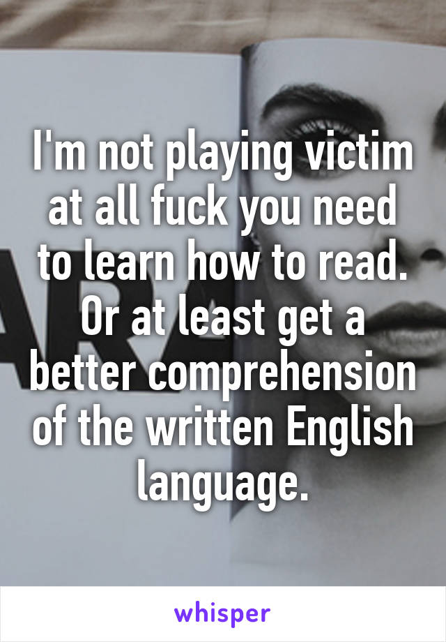 I'm not playing victim at all fuck you need to learn how to read. Or at least get a better comprehension of the written English language.