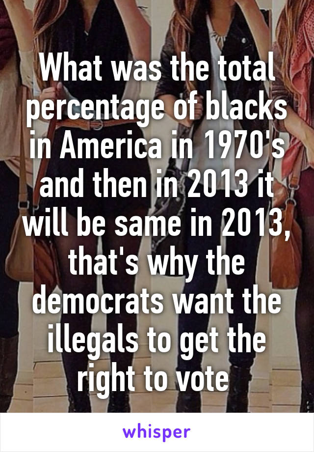 What was the total percentage of blacks in America in 1970's and then in 2013 it will be same in 2013, that's why the democrats want the illegals to get the right to vote 