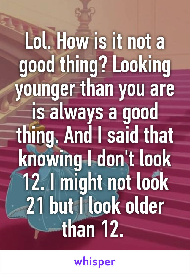 Lol. How is it not a good thing? Looking younger than you are is always a good thing. And I said that knowing I don't look 12. I might not look 21 but I look older than 12. 