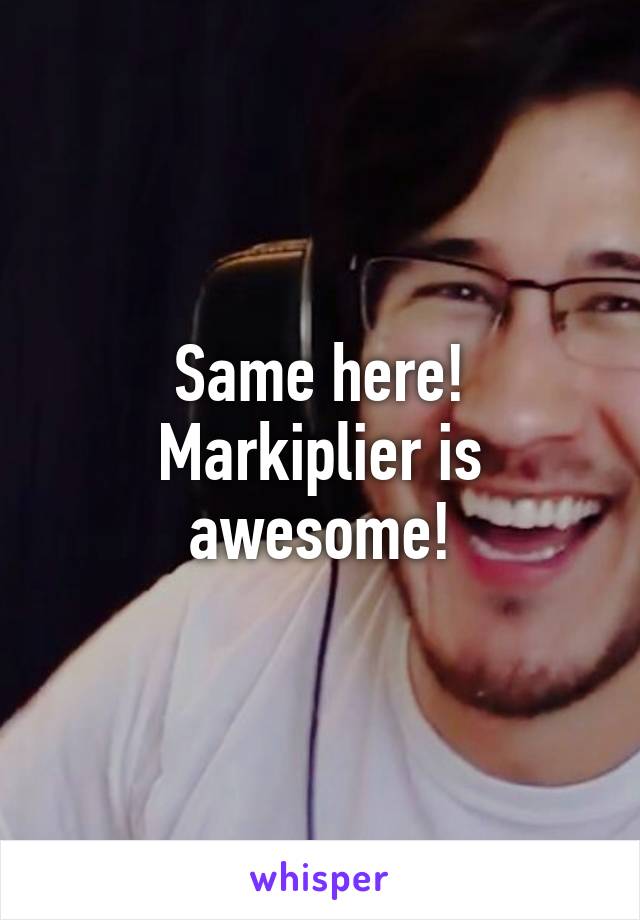 Same here! Markiplier is awesome!