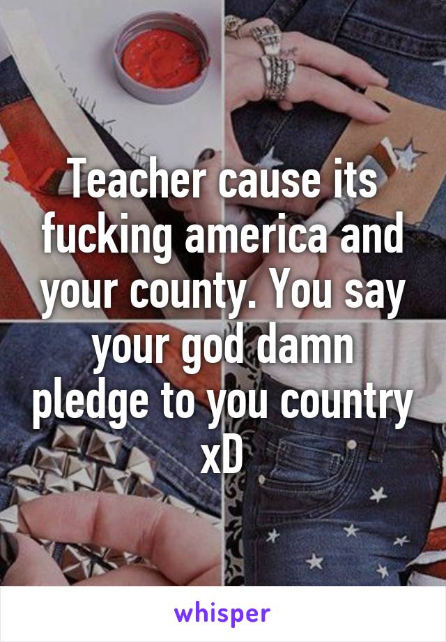 Teacher cause its fucking america and your county. You say your god damn pledge to you country xD