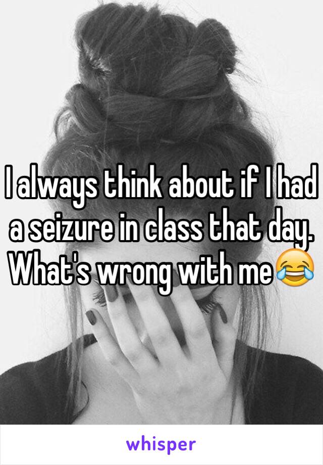 I always think about if I had a seizure in class that day. 
What's wrong with me😂