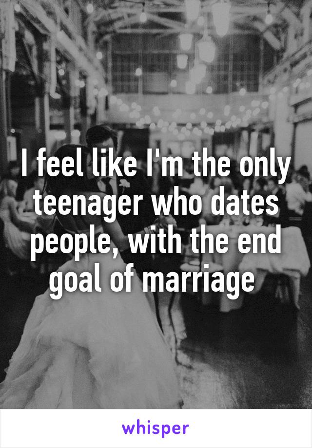 I feel like I'm the only teenager who dates people, with the end goal of marriage 