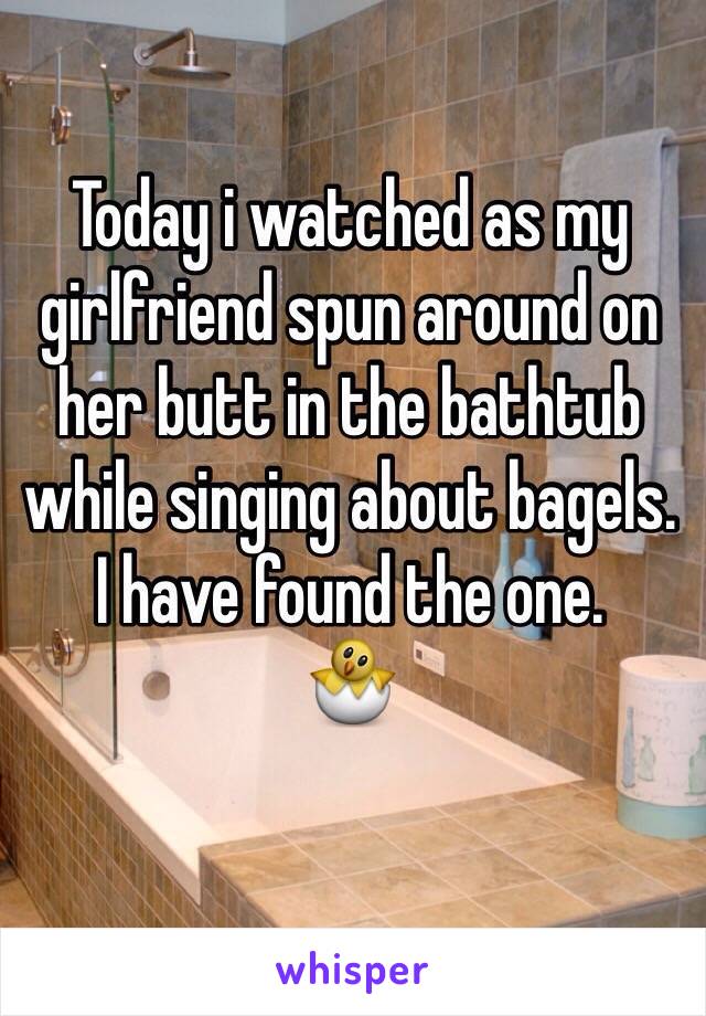 Today i watched as my girlfriend spun around on her butt in the bathtub while singing about bagels. 
I have found the one. 
🐣