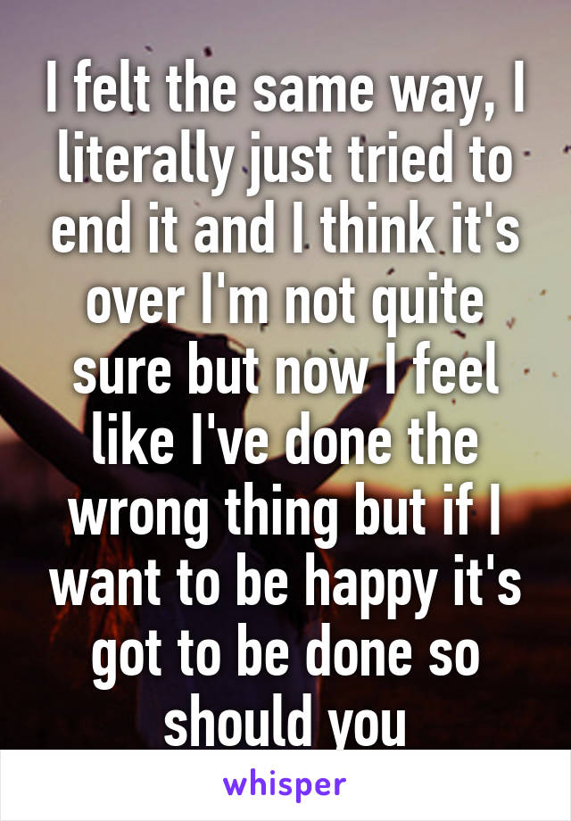 I felt the same way, I literally just tried to end it and I think it's over I'm not quite sure but now I feel like I've done the wrong thing but if I want to be happy it's got to be done so should you