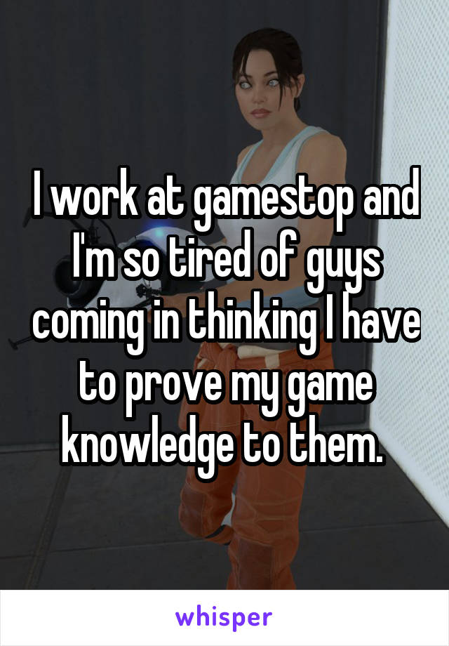 I work at gamestop and I'm so tired of guys coming in thinking I have to prove my game knowledge to them. 