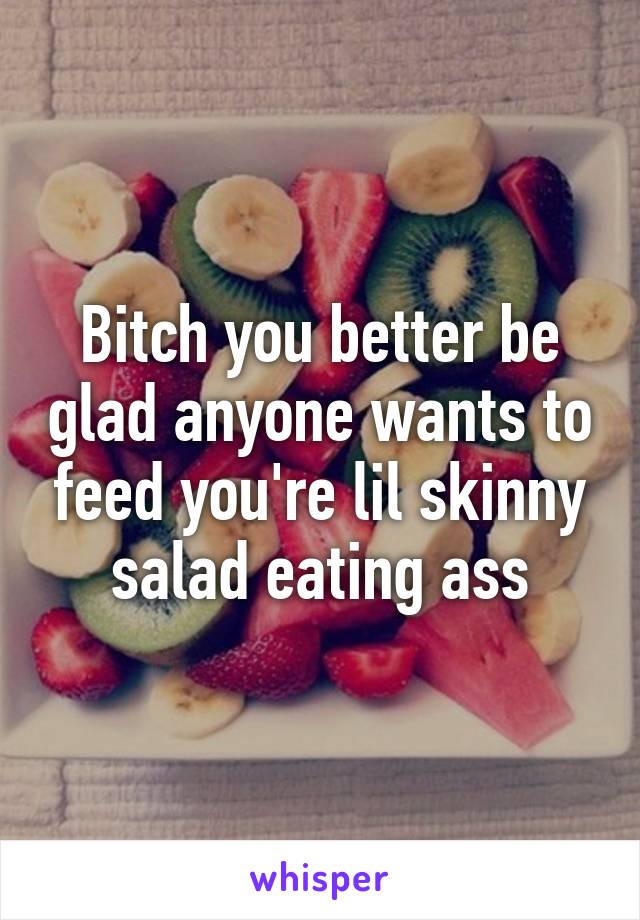 Bitch you better be glad anyone wants to feed you're lil skinny salad eating ass