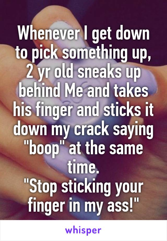 Whenever I get down to pick something up, 2 yr old sneaks up behind Me and takes his finger and sticks it down my crack saying "boop" at the same time.
"Stop sticking your finger in my ass!"