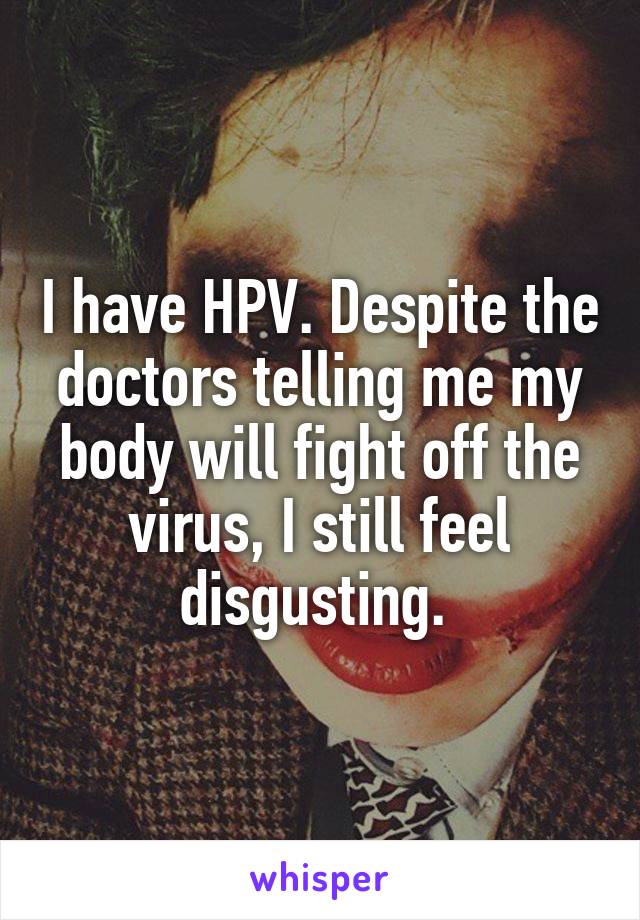 I have HPV. Despite the doctors telling me my body will fight off the virus, I still feel disgusting. 