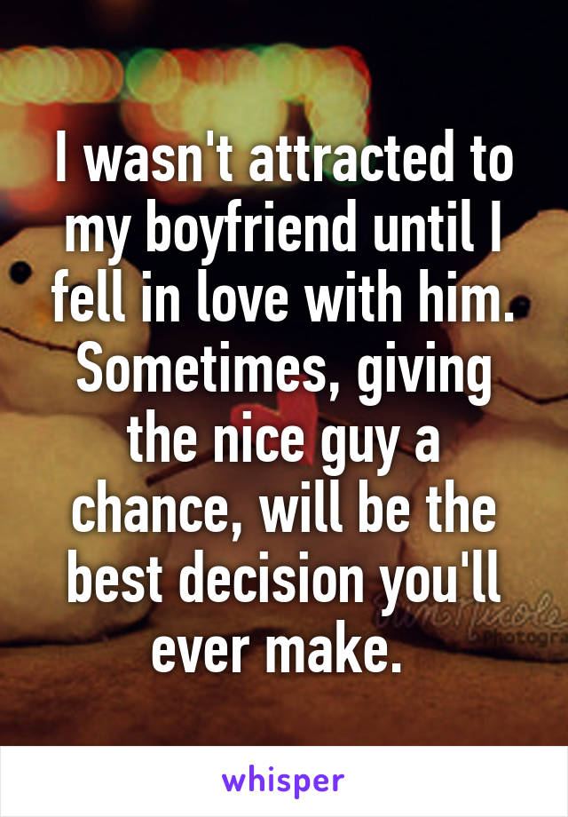 I wasn't attracted to my boyfriend until I fell in love with him. Sometimes, giving the nice guy a chance, will be the best decision you'll ever make. 