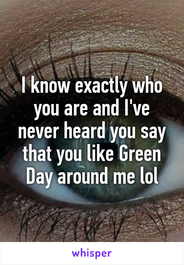 I know exactly who you are and I've never heard you say that you like Green Day around me lol