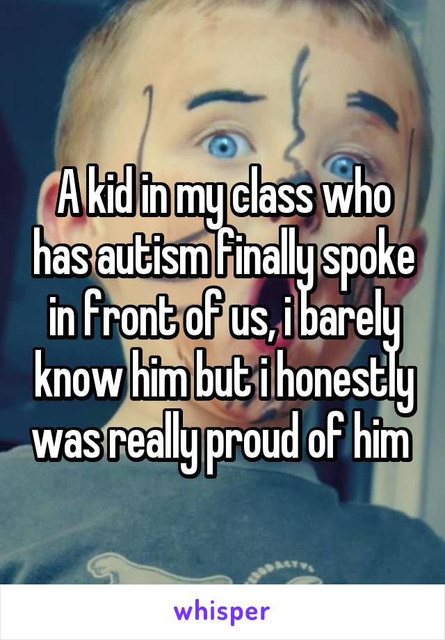 A kid in my class who has autism finally spoke in front of us, i barely know him but i honestly was really proud of him 