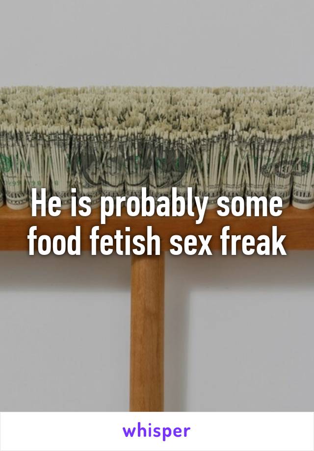 He is probably some food fetish sex freak