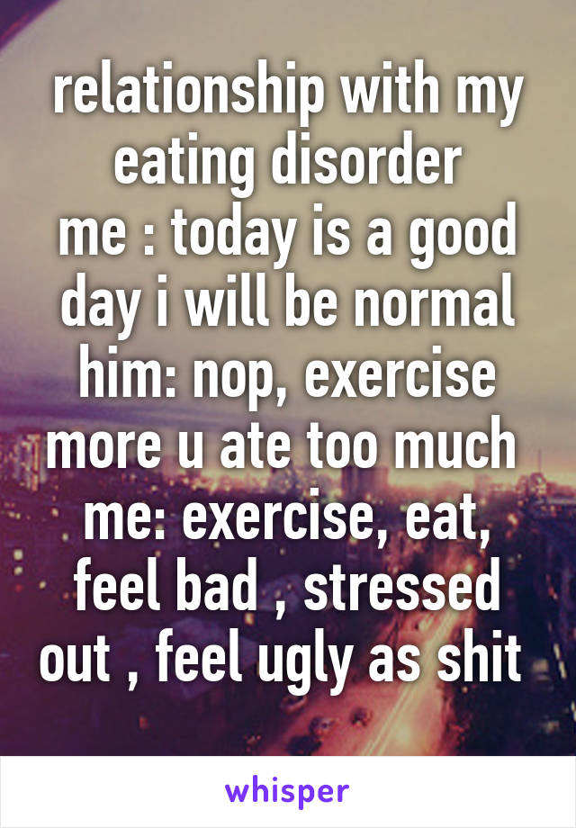 relationship with my eating disorder
me : today is a good day i will be normal
him: nop, exercise more u ate too much 
me: exercise, eat, feel bad , stressed out , feel ugly as shit 
