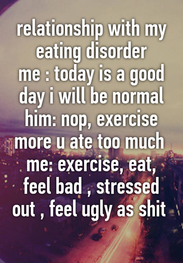 relationship with my eating disorder
me : today is a good day i will be normal
him: nop, exercise more u ate too much 
me: exercise, eat, feel bad , stressed out , feel ugly as shit 
