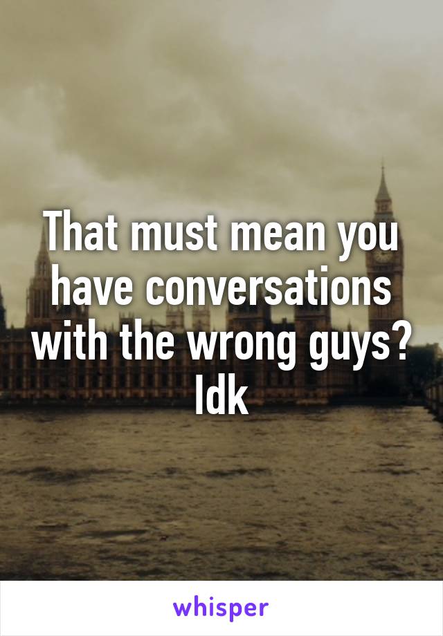 That must mean you have conversations with the wrong guys? Idk