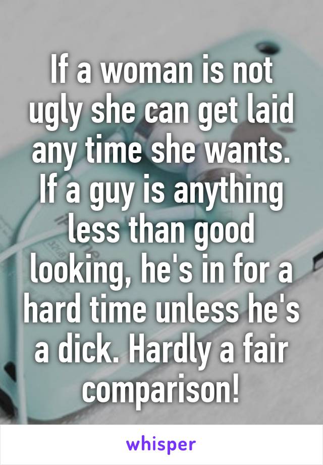 If a woman is not ugly she can get laid any time she wants. If a guy is anything less than good looking, he's in for a hard time unless he's a dick. Hardly a fair comparison!